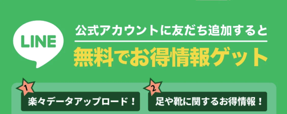 LINE 公式アカウントに友だち追加すると、無料でお得情報ゲット。楽々データアップロード、足や靴に関するお得情報。特典動画: 足裏博士が解説(歩きに適した靴の選び方・歩きに向いている靴6選・正しい靴の脱ぎ方、履き方)。